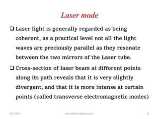 Laser mode
 Laser light is generally regarded as being
coherent, as a practical level not all the light
waves are preciously parallel as they resonate
between the two mirrors of the Laser tube.
 Cross-section of laser beam at different points
along its path reveals that it is very slightly
divergent, and that it is more intense at certain
points (called transverse electromagnetic modes)
5/17/2021 anjumk38dmc@gmail.com 32
 
