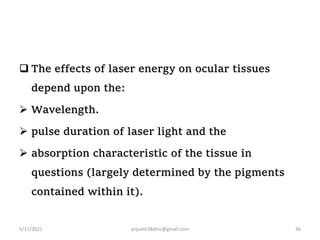  The effects of laser energy on ocular tissues
depend upon the:
 Wavelength.
 pulse duration of laser light and the
 absorption characteristic of the tissue in
questions (largely determined by the pigments
contained within it).
5/17/2021 36
anjumk38dmc@gmail.com
 