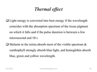 Thermal effect
 Light energy is converted into heat energy if the wavelength
coincides with the absorption spectrum of the tissue pigment
on which it falls and if the pulse duration is between a few
microsecond and 10 s
 Melanin in the retina absorb most of the visible spectrum &
xanthophyll strongly absorb blue light, and hemoglobin absorb
blue, green and yellow wavelength.
5/17/2021 38
anjumk38dmc@gmail.com
 