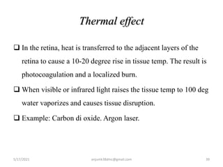 Thermal effect
 In the retina, heat is transferred to the adjacent layers of the
retina to cause a 10-20 degree rise in tissue temp. The result is
photocoagulation and a localized burn.
 When visible or infrared light raises the tissue temp to 100 deg
water vaporizes and causes tissue disruption.
 Example: Carbon di oxide. Argon laser.
5/17/2021 39
anjumk38dmc@gmail.com
 