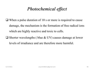 Photochemical effect
 When a pulse duration of 10 s or more is required to cause
damage, the mechanism is the formation of free radical ions
which are highly reactive and toxic to cells.
 Shorter wavelengths ( blue & UV) causes damage at lower
levels of irradiance and are therefore more harmful.
5/17/2021 40
anjumk38dmc@gmail.com
 