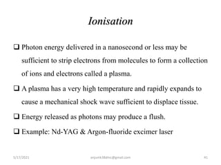 Ionisation
 Photon energy delivered in a nanosecond or less may be
sufficient to strip electrons from molecules to form a collection
of ions and electrons called a plasma.
 A plasma has a very high temperature and rapidly expands to
cause a mechanical shock wave sufficient to displace tissue.
 Energy released as photons may produce a flush.
 Example: Nd-YAG & Argon-fluoride excimer laser
5/17/2021 41
anjumk38dmc@gmail.com
 