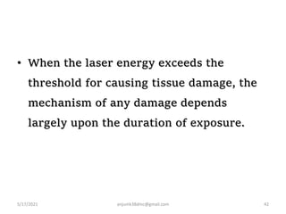 • When the laser energy exceeds the
threshold for causing tissue damage, the
mechanism of any damage depends
largely upon the duration of exposure.
5/17/2021 anjumk38dmc@gmail.com 42
 