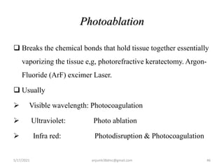 Photoablation
 Breaks the chemical bonds that hold tissue together essentially
vaporizing the tissue e,g, photorefractive keratectomy. Argon-
Fluoride (ArF) excimer Laser.
 Usually
 Visible wavelength: Photocoagulation
 Ultraviolet: Photo ablation
 Infra red: Photodisruption & Photocoagulation
5/17/2021 anjumk38dmc@gmail.com 46
 