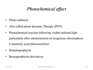 Photochemical effect
• Photo radiation
• Also called photo dynamic Therapy (PDT)
• Photochemical reaction following visible/infrared light
particularly after administration of exogenous chromophore
Commonly used photosensitizer:
• Hematoporphyrin
• Benzaporphyrin derivatives
5/17/2021 anjumk38dmc@gmail.com 48
 