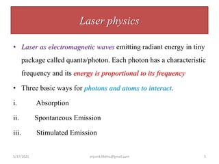 Laser physics
• Laser as electromagnetic waves emitting radiant energy in tiny
package called quanta/photon. Each photon has a characteristic
frequency and its energy is proportional to its frequency
• Three basic ways for photons and atoms to interact.
i. Absorption
ii. Spontaneous Emission
iii. Stimulated Emission
5/17/2021 anjumk38dmc@gmail.com 5
 