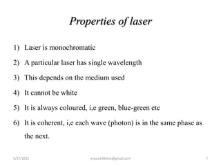 Properties of laser
1) Laser is monochromatic
2) A particular laser has single wavelength
3) This depends on the medium used
4) It cannot be white
5) It is always coloured, i,e green, blue-green etc
6) It is coherent, i,e each wave (photon) is in the same phase as
the next.
5/17/2021 7
anjumk38dmc@gmail.com
 
