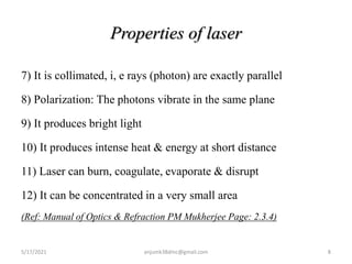 Properties of laser
7) It is collimated, i, e rays (photon) are exactly parallel
8) Polarization: The photons vibrate in the same plane
9) It produces bright light
10) It produces intense heat & energy at short distance
11) Laser can burn, coagulate, evaporate & disrupt
12) It can be concentrated in a very small area
(Ref: Manual of Optics & Refraction PM Mukherjee Page: 2.3.4)
5/17/2021 8
anjumk38dmc@gmail.com
 