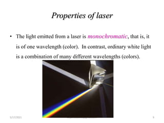 Properties of laser
• The light emitted from a laser is monochromatic, that is, it
is of one wavelength (color). In contrast, ordinary white light
is a combination of many different wavelengths (colors).
5/17/2021 anjumk38dmc@gmail.com 9
 