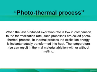 “Photo-thermal process”
When the laser-induced excitation rate is low in comparison
to the thermalization rate, such processes are called photo-
thermal process. In thermal process the excitation energy
is instantaneously transformed into heat. The temperature
rise can result in thermal material ablation with or without
melting.
 