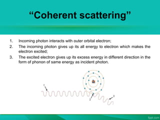 “Coherent scattering”
1. Incoming photon interacts with outer orbital electron;
2. The incoming photon gives up its all energy to electron which makes the
electron excited;
3. The excited electron gives up its excess energy in different direction in the
form of phonon of same energy as incident photon.
 