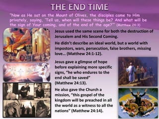 “Now as He sat on the Mount of Olives, the disciples came to Him
privately, saying, ‘Tell us, when will these things be? And what will be
the sign of Your coming, and of the end of the age?’” (Matthew 24:3)
Jesus used the same scene for both the destruction of
Jerusalem and His Second Coming.
He didn’t describe an ideal world, but a world with
impostors, wars, persecution, false brothers, missing
love… (Matthew 24:1-12).
Jesus gave a glimpse of hope
before explaining more specific
signs, “he who endures to the
end shall be saved”
(Matthew 24:13).
He also gave the Church a
mission, “this gospel of the
kingdom will be preached in all
the world as a witness to all the
nations” (Matthew 24:14).
 