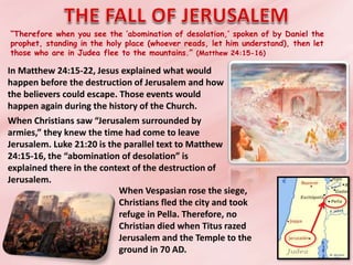 “Therefore when you see the ‘abomination of desolation,’ spoken of by Daniel the
prophet, standing in the holy place (whoever reads, let him understand), then let
those who are in Judea flee to the mountains.” (Matthew 24:15-16)
In Matthew 24:15-22, Jesus explained what would
happen before the destruction of Jerusalem and how
the believers could escape. Those events would
happen again during the history of the Church.
When Christians saw “Jerusalem surrounded by
armies,” they knew the time had come to leave
Jerusalem. Luke 21:20 is the parallel text to Matthew
24:15-16, the “abomination of desolation” is
explained there in the context of the destruction of
Jerusalem.
When Vespasian rose the siege,
Christians fled the city and took
refuge in Pella. Therefore, no
Christian died when Titus razed
Jerusalem and the Temple to the
ground in 70 AD.
 