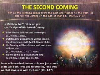 “For as the lightning comes from the east and flashes to the west, so
also will the coming of the Son of Man be.” (Matthew 24:27)
In Matthew 24:23-31, Jesus gave
specific signs of His Second Coming:
Jesus will come back to take us home, just as sure
as He was born, lived and resurrected, “and thus
we shall always be with the Lord.” (1Ts. 4:17).
 