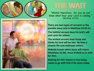 “Watch therefore, for you do not
know what hour your Lord is coming.”
(Matthew 24:42)
There are two types of servants in the
parable Jesus told in Matthew 24:45-51.
The faithful servant does his lord’s will
and cares for others.
The wicked servant stays loose and
thinks his lord will be late. He lives a
chaotic life and maltreats others.
Nobody knows when Jesus will return
(Matthew 24:36). Jesus invited us to wait
for Him.
Waiting for Him means to live being
ready to go with Him if He came today.
 