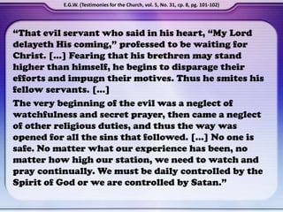 “That evil servant who said in his heart, “My Lord
delayeth His coming,” professed to be waiting for
Christ. […] Fearing that his brethren may stand
higher than himself, he begins to disparage their
efforts and impugn their motives. Thus he smites his
fellow servants. […]
The very beginning of the evil was a neglect of
watchfulness and secret prayer, then came a neglect
of other religious duties, and thus the way was
opened for all the sins that followed. […] No one is
safe. No matter what our experience has been, no
matter how high our station, we need to watch and
pray continually. We must be daily controlled by the
Spirit of God or we are controlled by Satan.”
E.G.W. (Testimonies for the Church, vol. 5, No. 31, cp. 8, pg. 101-102)
 