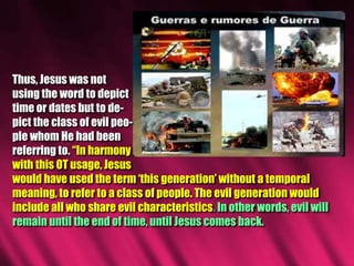 Thus, Jesus was not
using the word to depict
time or dates but to de-
pict the class of evil peo-
ple whom He had been
referring to. “In harmony
with this OT usage, Jesus
would have used the term ‘this generation’ without a temporal
meaning, to refer to a class of people. The evil generation would
include all who share evil characteristics. In other words, evil will
remain until the end of time, until Jesus comes back.
 