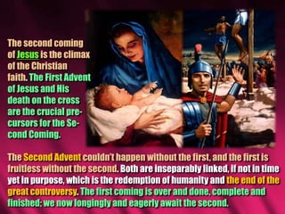 The second coming
of Jesus is the climax
of the Christian
faith. The First Advent
of Jesus and His
death on the cross
are the crucial pre-
cursors for the Se-
cond Coming.
The Second Advent couldn’t happen without the first, and the first is
fruitless without the second. Both are inseparably linked, if not in time
yet in purpose, which is the redemption of humanity and the end of the
great controversy. The first coming is over and done, complete and
finished; we now longingly and eagerly await the second.
 