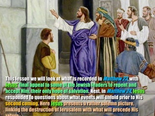 This lesson we will look at what is recorded in Matthew 23, with
Jesus’ final appeal to some of the Jewish leaders to repent and
accept Him, their only hope of salvation. Next, in Matthew 24, Jesus
responded to questions about what events will unfold prior to His
second coming. Here Jesus presents a rather solemn picture,
linking the destruction of Jerusalem with what will precede His
 