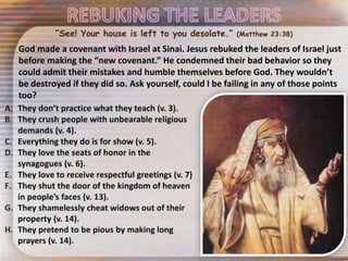 “See! Your house is left to you desolate.” (Matthew 23:38)
God made a covenant with Israel at Sinai. Jesus rebuked the leaders of Israel just
before making the “new covenant.” He condemned their bad behavior so they
could admit their mistakes and humble themselves before God. They wouldn’t
be destroyed if they did so. Ask yourself, could I be failing in any of those points
too?
 