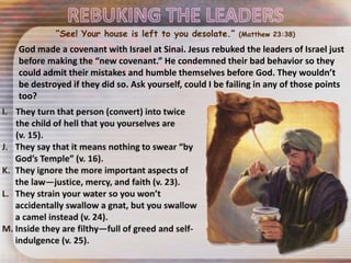God made a covenant with Israel at Sinai. Jesus rebuked the leaders of Israel just
before making the “new covenant.” He condemned their bad behavior so they
could admit their mistakes and humble themselves before God. They wouldn’t
be destroyed if they did so. Ask yourself, could I be failing in any of those points
too?
“See! Your house is left to you desolate.” (Matthew 23:38)
 