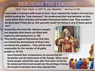 Jesus foretold their unrepentance by announcing the
desolation and the destruction of the Temple. When some
Greek people visited Him soon after that (John 12:20-26),
He announced that Israel would lose the privilege of being
the herald of salvation since they rejected Him.
God made a covenant with Israel at Sinai. Jesus rebuked the leaders of Israel just
before making the “new covenant.” He condemned their bad behavior so they
could admit their mistakes and humble themselves before God. They wouldn’t
be destroyed if they did so. Ask yourself, could I be failing in any of those points
too?
“See! Your house is left to you desolate.” (Matthew 23:38)
 
