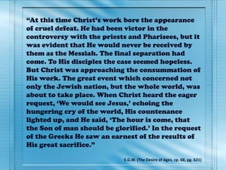 “At this time Christ’s work bore the appearance
of cruel defeat. He had been victor in the
controversy with the priests and Pharisees, but it
was evident that He would never be received by
them as the Messiah. The final separation had
come. To His disciples the case seemed hopeless.
But Christ was approaching the consummation of
His work. The great event which concerned not
only the Jewish nation, but the whole world, was
about to take place. When Christ heard the eager
request, ‘We would see Jesus,’ echoing the
hungering cry of the world, His countenance
lighted up, and He said, ‘The hour is come, that
the Son of man should be glorified.’ In the request
of the Greeks He saw an earnest of the results of
His great sacrifice.”
E.G.W. (The Desire of Ages, cp. 68, pg. 621)
 
