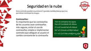 Seguridad en la nube
Contraseñas:
Es importante que las contraseñas
de los usuarios sean contraseñas
más seguras, evitar el uso de
contraseñas simples e implementar
controles que obliguen al usuario el
cambio constantede la contraseña
 