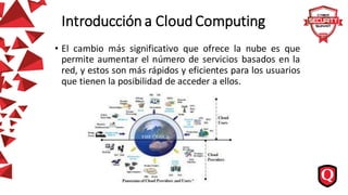 Introducción a Cloud Computing
• El cambio más significativo que ofrece la nube es que
permite aumentar el número de servicios basados en la
red, y estos son más rápidos y eficientes para los usuarios
que tienen la posibilidad de acceder a ellos.
 