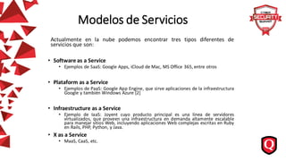 Modelos de Servicios
Actualmente en la nube podemos encontrar tres tipos diferentes de
servicios que son:
• Software as a Service
• Ejemplos de SaaS: Google Apps, iCloud de Mac, MS Office 365, entre otros
• Plataform as a Service
• Ejemplos de PaaS: Google App Engine, que sirve aplicaciones de la infraestructura
Google y también Windows Azure [2]
• Infraestructure as a Service
• Ejemplo de IaaS: Joyent cuyo producto principal es una línea de servidores
virtualizados, que proveen una infraestructura en demanda altamente escalable
para manejar sitios Web, incluyendo aplicaciones Web complejas escritas en Ruby
en Rails, PHP, Python, y Java.
• X as a Service
• MaaS, CaaS, etc.
 
