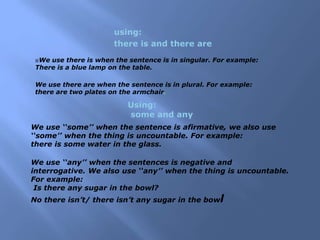 using:
there is and there are
We use there is when the sentence is in singular. For example:
There is a blue lamp on the table.
We use there are when the sentence is in plural. For example:
there are two plates on the armchair.
Using:
some and any
We use ‘‘some’’ when the sentence is afirmative, we also use
‘‘some’’ when the thing is uncountable. For example:
there is some water in the glass.
We use ‘‘any’’ when the sentences is negative and
interrogative. We also use ‘‘any’’ when the thing is uncountable.
For example:
Is there any sugar in the bowl?
No there isn’t/ there isn’t any sugar in the bowl
 