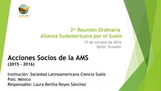 3er
Reunión Ordinaria
Alianza Sudamericana por el Suelo
27 de octubre de 2016
Quito, Ecuador
Acciones Socios de la AMS
(2015 - 2016)
Institución: Sociedad Latinoamericana Ciencia Suelo
País: México
Responsable: Laura Bertha Reyes Sánchez
 