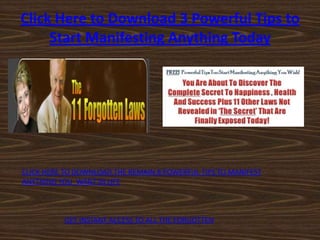 Click Here to Download 3 Powerful Tips to
     Start Manifesting Anything Today




CLICK HERE TO DOWNLOAD THE REMAIN 8 POWERFUL TIPS TO MANIFEST
ANYTHING YOU WANT IN LIFE



          GET INSTANT ACCESS TO ALL THE FORGOTTEN
 