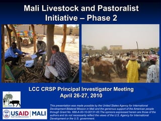 Mali Livestock and Pastoralist Initiative – Phase 2 LCC CRSP Principal Investigator Meeting  April 26-27, 2010  This presentation was made possible by the United States Agency for International Development Bilateral Mission in Mali and the generous support of the American people through Grant No. 688-A-00-10-00131-00.The opinions expressed herein are those of the authors and do not necessarily reflect the views of the U.S. Agency for International  Development or the U.S. government. 