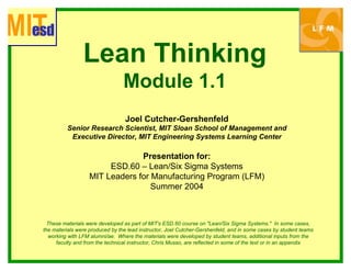Lean Thinking
Module 1.1
Presentation for:
Summer 2004
i
Joel Cutcher-Gershenfeld
Senior Research Scientist, MIT Sloan School of Management and
Executive Director, MIT Engineering Systems Learning Center
ESD.60 – Lean/Six Sigma Systems
MIT Leaders for Manufacturing Program (LFM)
These materials were developed as part of MIT's ESD.60 course on "Lean/Six Sigma Systems." In some cases,
the materials were produced by the lead instructor, Joel Cutcher-Gershenfeld, and in some cases by student teams
working with LFM alumni/ae. Where the materials were developed by student teams, additional nputs from the
faculty and from the technical instructor, Chris Musso, are reflected in some of the text or in an appendix
 