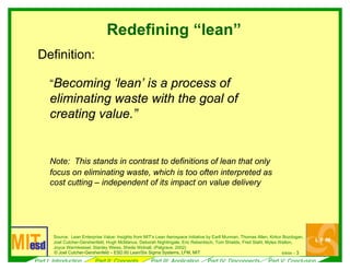 6/ 3l l
Redefining “lean”
Definition:
“Becoming ‘lean’ is a process of
eliminating waste with the goal of
creating value.”
Note:
cost cutting – i
i i
Joel l i
i i l )
9/04 --© Joe Cutcher-Gershenfe d – ESD.60 Lean/Six Sigma Systems, LFM, MIT
This stands in contrast to definitions of lean that only
focus on eliminating waste, which is too often interpreted as
ndependent of its impact on value delivery
Source: Lean Enterpr se Value: Ins ghts from MIT’s Lean Aerospace Initiative by Earll Murman, Thomas Allen, Kirkor Bozdogan,
Cutcher-Gershenfe d, Hugh McManus, Deborah N ghtingale, Eric Rebentisch, Tom Shields, Fred Stahl, Myles Walton,
Joyce Warmkessel, Stanley Weiss, She la W dnall, (Pa grave, 2002
Part I: Introduction Part II: Concepts Part III: Application Part IV: Disconnects Part V: Conclusion
 