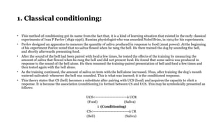 1. Classical conditioning:
• This method of conditioning got its name from the fact that, it is a kind of learning situation that existed in the early classical
experiments of Ivan P Pavlov (1849-1936), Russian physiologist who was awarded Nobel Prize, in 1904 for his experiments.
• Pavlov designed an apparatus to measure the quantity of saliva produced in response to food (meat power). At the beginning
of his experiment Pavlov noted that no saliva flowed when he rang the bell. He then trained the dog by sounding the bell,
and shortly afterwards presenting food.
• After the sound of the bell had been paired with food a few times, he tested the effects of the training by measuring the
amount of saliva that flowed when he rang the bell and did not present food. He found that some saliva was produced in
response to the sound of the bell alone. He then resumed the training-paired presentation of bell and food a few times and
then tested again with the bell alone.
• As the training continued, the amount of saliva on tests with the bell alone increased. Thus, after training the dog’s mouth
watered-salivated- whenever the bell was sounded. This is what was learned; it is the conditioned response.
• This theory states that CS (bell) becomes a substitute after pairing with UCS (food) and acquires the capacity to elicit a
response. It is because the association (conditioning) is formed between CS and UCS. This may be symbolically presented as
follows:
UCS<———————————à UCR
(Food) (Saliva)
↓ (Conditioning)
CS<————————————-à CR
(Bell) (Saliva)
 