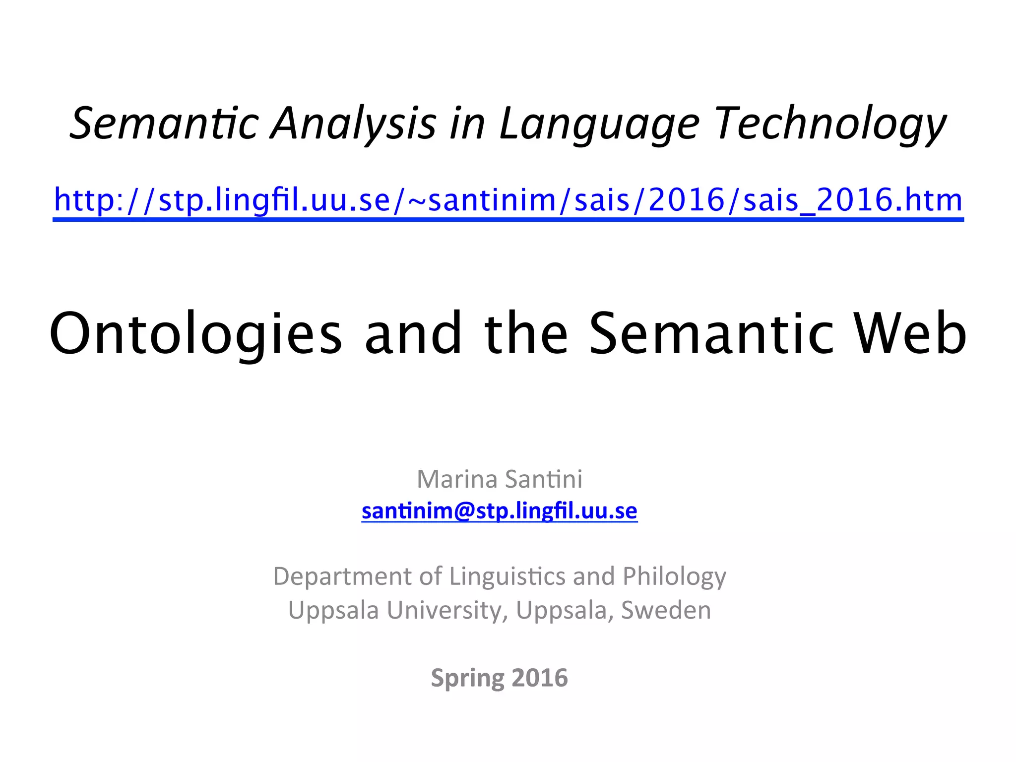 Seman&c	
  Analysis	
  in	
  Language	
  Technology	
  
http://stp.lingﬁl.uu.se/~santinim/sais/2016/sais_2016.htm  
 
Ontologies and the Semantic Web 
Marina	
  San(ni	
  
san$nim@stp.lingﬁl.uu.se	
  
	
  
Department	
  of	
  Linguis(cs	
  and	
  Philology	
  
Uppsala	
  University,	
  Uppsala,	
  Sweden	
  
	
  
Spring	
  2016	
  
	
  
	
  
 