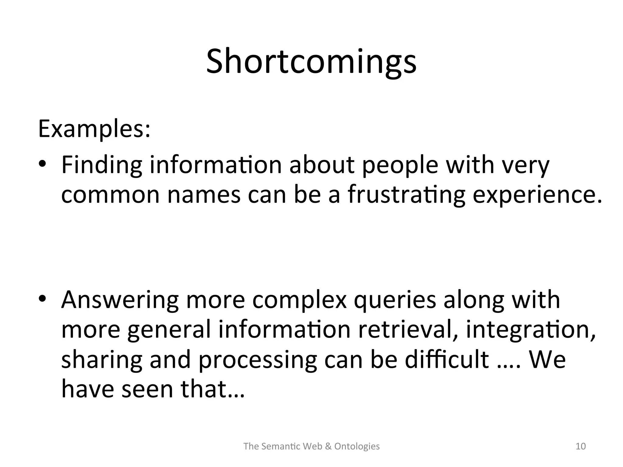 Shortcomings	
  
Examples:	
  
•  Finding	
  informa(on	
  about	
  people	
  with	
  very	
  
common	
  names	
  can	
  be	
  a	
  frustra(ng	
  experience.	
  
	
  	
  
•  Answering	
  more	
  complex	
  queries	
  along	
  with	
  
more	
  general	
  informa(on	
  retrieval,	
  integra(on,	
  
sharing	
  and	
  processing	
  can	
  be	
  diﬃcult	
  ….	
  We	
  
have	
  seen	
  that…	
  
The	
  Seman(c	
  Web	
  &	
  Ontologies	
   10	
  
 