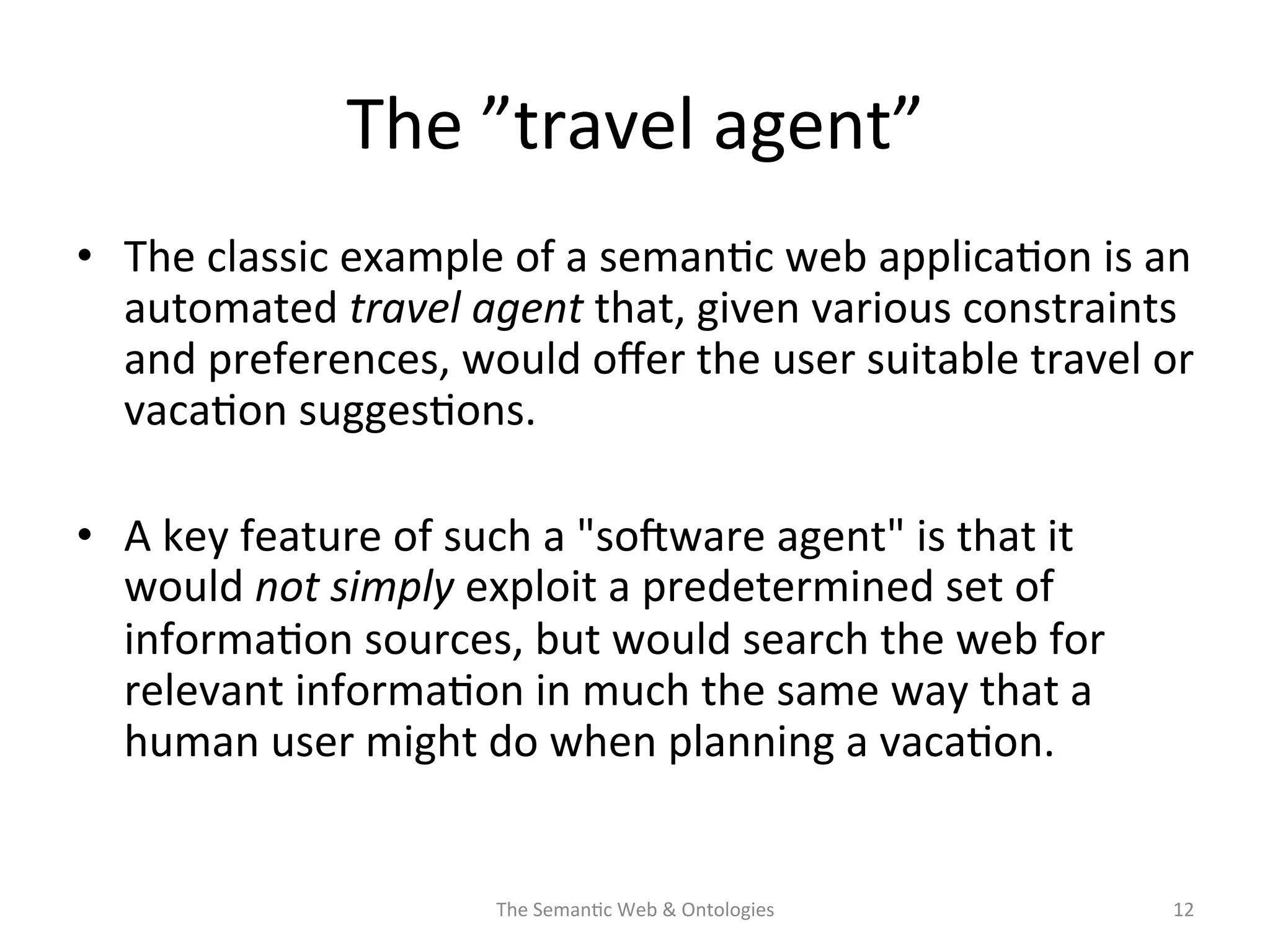 The	
  ”travel	
  agent”	
  
•  The	
  classic	
  example	
  of	
  a	
  seman(c	
  web	
  applica(on	
  is	
  an	
  
automated	
  travel	
  agent	
  that,	
  given	
  various	
  constraints	
  
and	
  preferences,	
  would	
  oﬀer	
  the	
  user	
  suitable	
  travel	
  or	
  
vaca(on	
  sugges(ons.	
  	
  
•  A	
  key	
  feature	
  of	
  such	
  a	
  "sosware	
  agent"	
  is	
  that	
  it	
  
would	
  not	
  simply	
  exploit	
  a	
  predetermined	
  set	
  of	
  
informa(on	
  sources,	
  but	
  would	
  search	
  the	
  web	
  for	
  
relevant	
  informa(on	
  in	
  much	
  the	
  same	
  way	
  that	
  a	
  
human	
  user	
  might	
  do	
  when	
  planning	
  a	
  vaca(on.	
  
The	
  Seman(c	
  Web	
  &	
  Ontologies	
   12	
  
 
