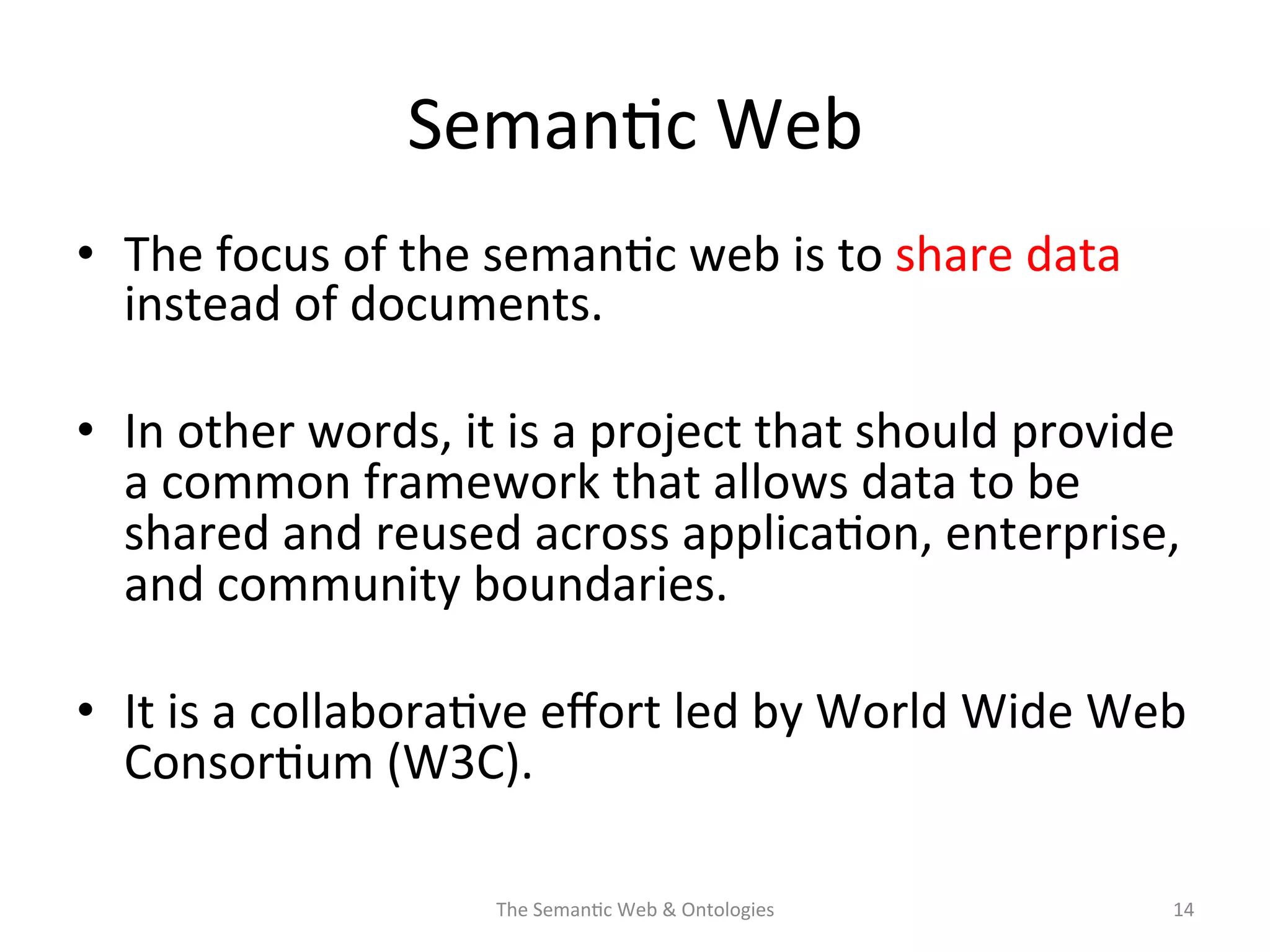 Seman(c	
  Web	
  
•  The	
  focus	
  of	
  the	
  seman(c	
  web	
  is	
  to	
  share	
  data	
  
instead	
  of	
  documents.	
  	
  
•  In	
  other	
  words,	
  it	
  is	
  a	
  project	
  that	
  should	
  provide	
  
a	
  common	
  framework	
  that	
  allows	
  data	
  to	
  be	
  
shared	
  and	
  reused	
  across	
  applica(on,	
  enterprise,	
  
and	
  community	
  boundaries.	
  	
  
•  It	
  is	
  a	
  collabora(ve	
  eﬀort	
  led	
  by	
  World	
  Wide	
  Web	
  
Consor(um	
  (W3C).	
  
The	
  Seman(c	
  Web	
  &	
  Ontologies	
   14	
  
 