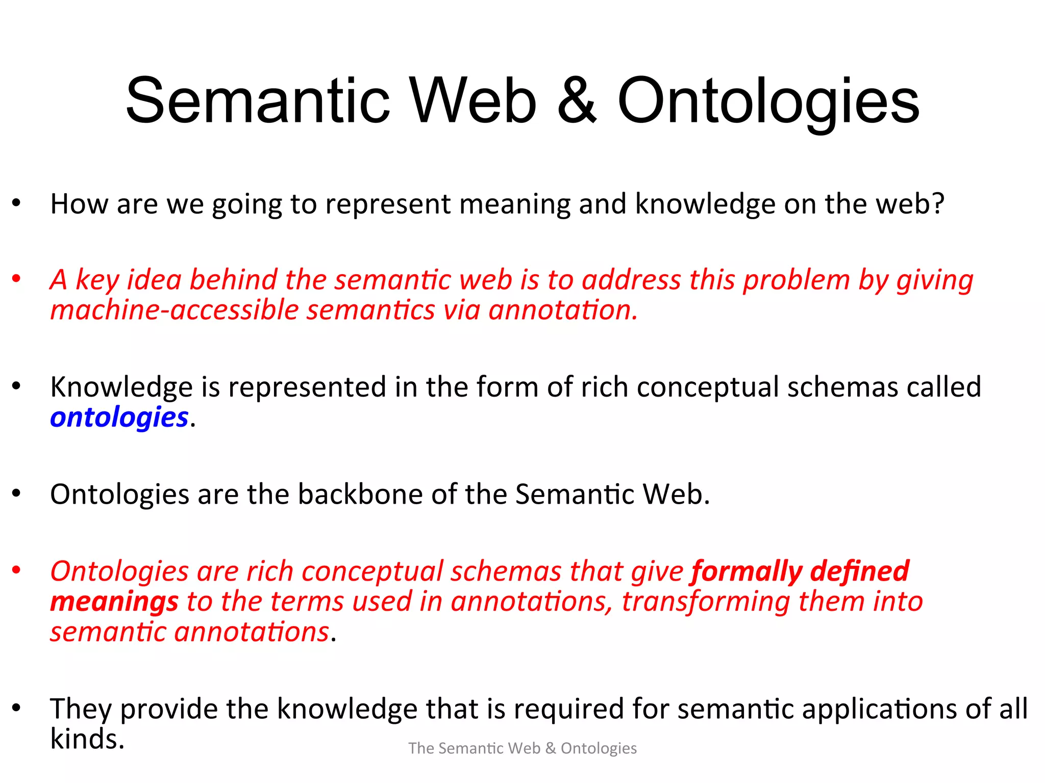 Semantic Web & Ontologies
•  How	
  are	
  we	
  going	
  to	
  represent	
  meaning	
  and	
  knowledge	
  on	
  the	
  web?	
  
•  A	
  key	
  idea	
  behind	
  the	
  seman&c	
  web	
  is	
  to	
  address	
  this	
  problem	
  by	
  giving	
  
machine-­‐accessible	
  seman&cs	
  via	
  annota&on.	
  	
  
•  Knowledge	
  is	
  represented	
  in	
  the	
  form	
  of	
  rich	
  conceptual	
  schemas	
  called	
  
ontologies.	
  	
  
•  Ontologies	
  are	
  the	
  backbone	
  of	
  the	
  Seman(c	
  Web.	
  
•  Ontologies	
  are	
  rich	
  conceptual	
  schemas	
  that	
  give	
  formally	
  deﬁned	
  
meanings	
  to	
  the	
  terms	
  used	
  in	
  annota&ons,	
  transforming	
  them	
  into	
  
seman&c	
  annota&ons.	
  
•  They	
  provide	
  the	
  knowledge	
  that	
  is	
  required	
  for	
  seman(c	
  applica(ons	
  of	
  all	
  
kinds.	
  	
   15The	
  Seman(c	
  Web	
  &	
  Ontologies	
  
 