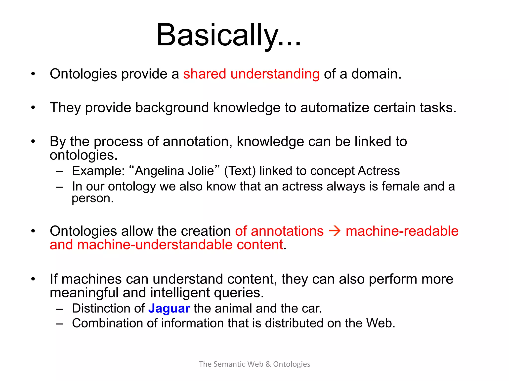 Basically...
•  Ontologies provide a shared understanding of a domain.
•  They provide background knowledge to automatize certain tasks.
•  By the process of annotation, knowledge can be linked to
ontologies.
–  Example: “Angelina Jolie” (Text) linked to concept Actress
–  In our ontology we also know that an actress always is female and a
person.
•  Ontologies allow the creation of annotations à machine-readable
and machine-understandable content.
•  If machines can understand content, they can also perform more
meaningful and intelligent queries.
–  Distinction of Jaguar the animal and the car.
–  Combination of information that is distributed on the Web.
17The	
  Seman(c	
  Web	
  &	
  Ontologies	
  
 