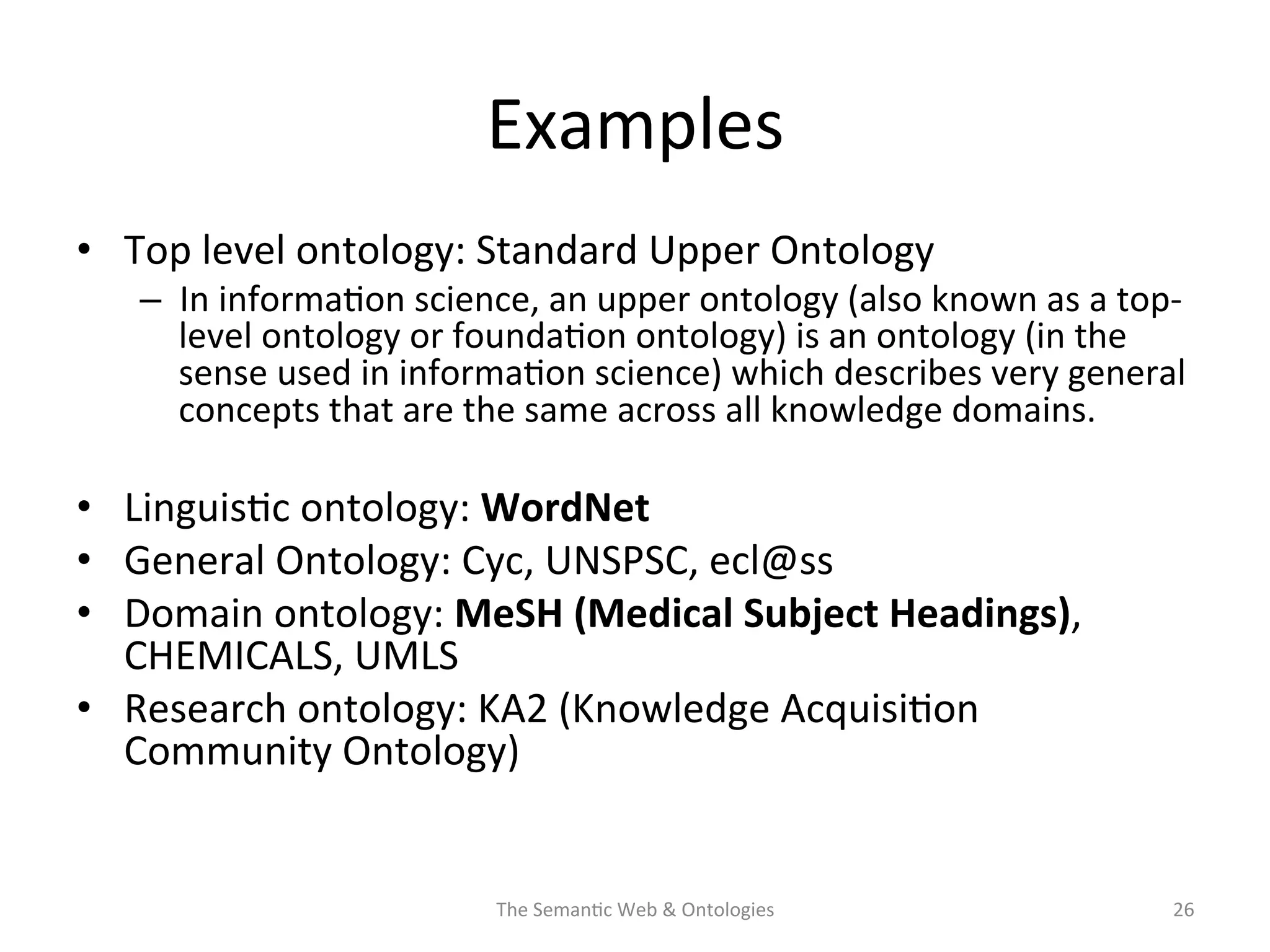 Examples	
  
•  Top	
  level	
  ontology:	
  Standard	
  Upper	
  Ontology	
  
–  In	
  informa(on	
  science,	
  an	
  upper	
  ontology	
  (also	
  known	
  as	
  a	
  top-­‐
level	
  ontology	
  or	
  founda(on	
  ontology)	
  is	
  an	
  ontology	
  (in	
  the	
  
sense	
  used	
  in	
  informa(on	
  science)	
  which	
  describes	
  very	
  general	
  
concepts	
  that	
  are	
  the	
  same	
  across	
  all	
  knowledge	
  domains.	
  
•  Linguis(c	
  ontology:	
  WordNet	
  
•  General	
  Ontology:	
  Cyc,	
  UNSPSC,	
  ecl@ss	
  
•  Domain	
  ontology:	
  MeSH	
  (Medical	
  Subject	
  Headings),	
  
CHEMICALS,	
  UMLS	
  
•  Research	
  ontology:	
  KA2	
  (Knowledge	
  Acquisi(on	
  
Community	
  Ontology)	
  
The	
  Seman(c	
  Web	
  &	
  Ontologies	
   26	
  
 