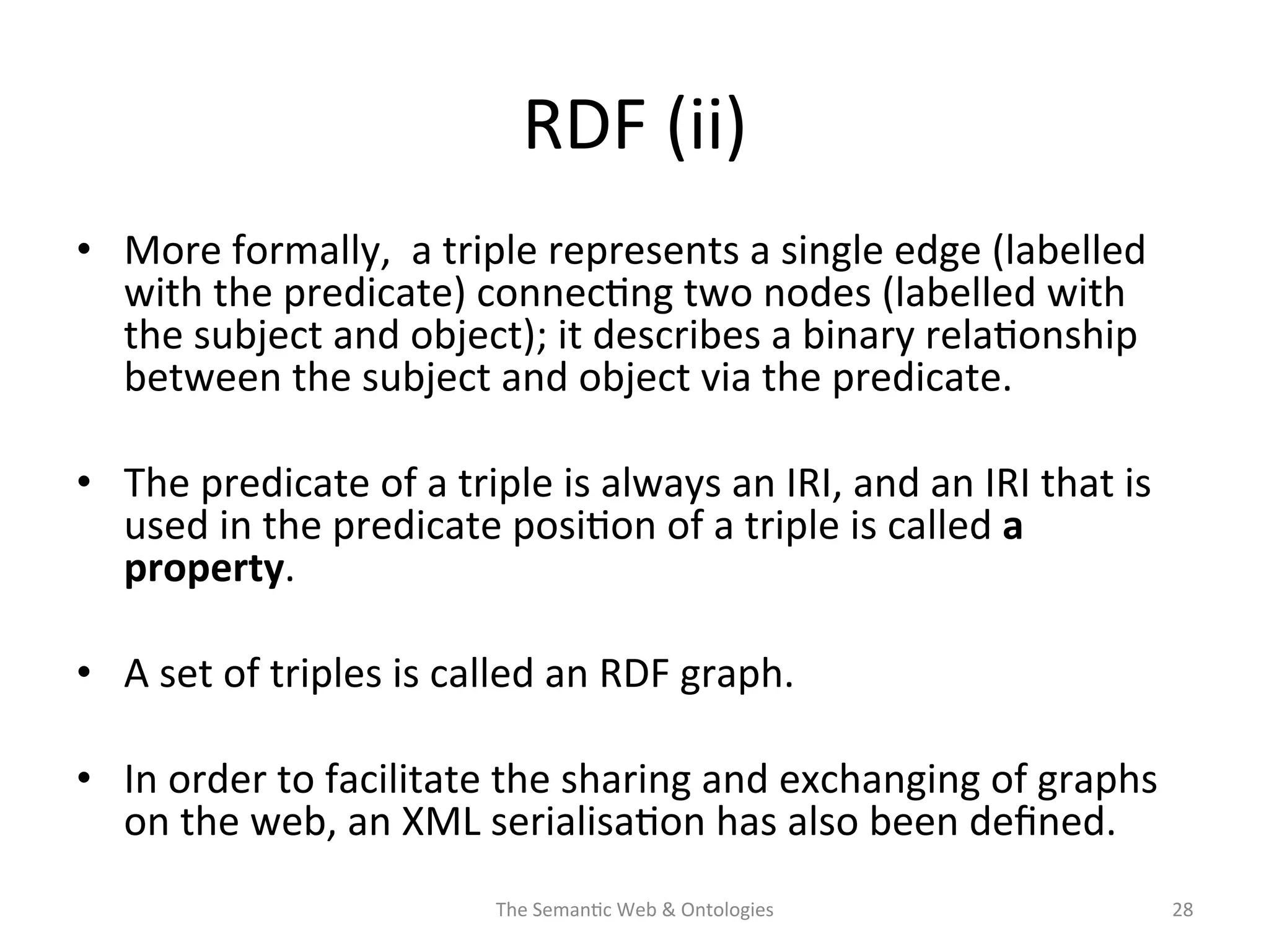 RDF	
  (ii)	
  
•  More	
  formally,	
  	
  a	
  triple	
  represents	
  a	
  single	
  edge	
  (labelled	
  
with	
  the	
  predicate)	
  connec(ng	
  two	
  nodes	
  (labelled	
  with	
  
the	
  subject	
  and	
  object);	
  it	
  describes	
  a	
  binary	
  rela(onship	
  
between	
  the	
  subject	
  and	
  object	
  via	
  the	
  predicate.	
  	
  
•  The	
  predicate	
  of	
  a	
  triple	
  is	
  always	
  an	
  IRI,	
  and	
  an	
  IRI	
  that	
  is	
  
used	
  in	
  the	
  predicate	
  posi(on	
  of	
  a	
  triple	
  is	
  called	
  a	
  
property.	
  	
  
•  A	
  set	
  of	
  triples	
  is	
  called	
  an	
  RDF	
  graph.	
  	
  
•  In	
  order	
  to	
  facilitate	
  the	
  sharing	
  and	
  exchanging	
  of	
  graphs	
  
on	
  the	
  web,	
  an	
  XML	
  serialisa(on	
  has	
  also	
  been	
  deﬁned.	
  
The	
  Seman(c	
  Web	
  &	
  Ontologies	
   28	
  
 