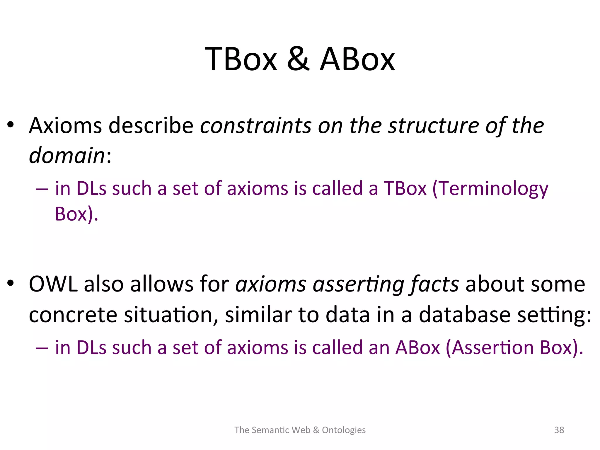 TBox	
  &	
  ABox	
  
•  Axioms	
  describe	
  constraints	
  on	
  the	
  structure	
  of	
  the	
  
domain:	
  
–  in	
  DLs	
  such	
  a	
  set	
  of	
  axioms	
  is	
  called	
  a	
  TBox	
  (Terminology	
  
Box).	
  	
  
•  OWL	
  also	
  allows	
  for	
  axioms	
  asser&ng	
  facts	
  about	
  some	
  
concrete	
  situa(on,	
  similar	
  to	
  data	
  in	
  a	
  database	
  se€ng:	
  
–  in	
  DLs	
  such	
  a	
  set	
  of	
  axioms	
  is	
  called	
  an	
  ABox	
  (Asser(on	
  Box).	
  
The	
  Seman(c	
  Web	
  &	
  Ontologies	
   38	
  
 