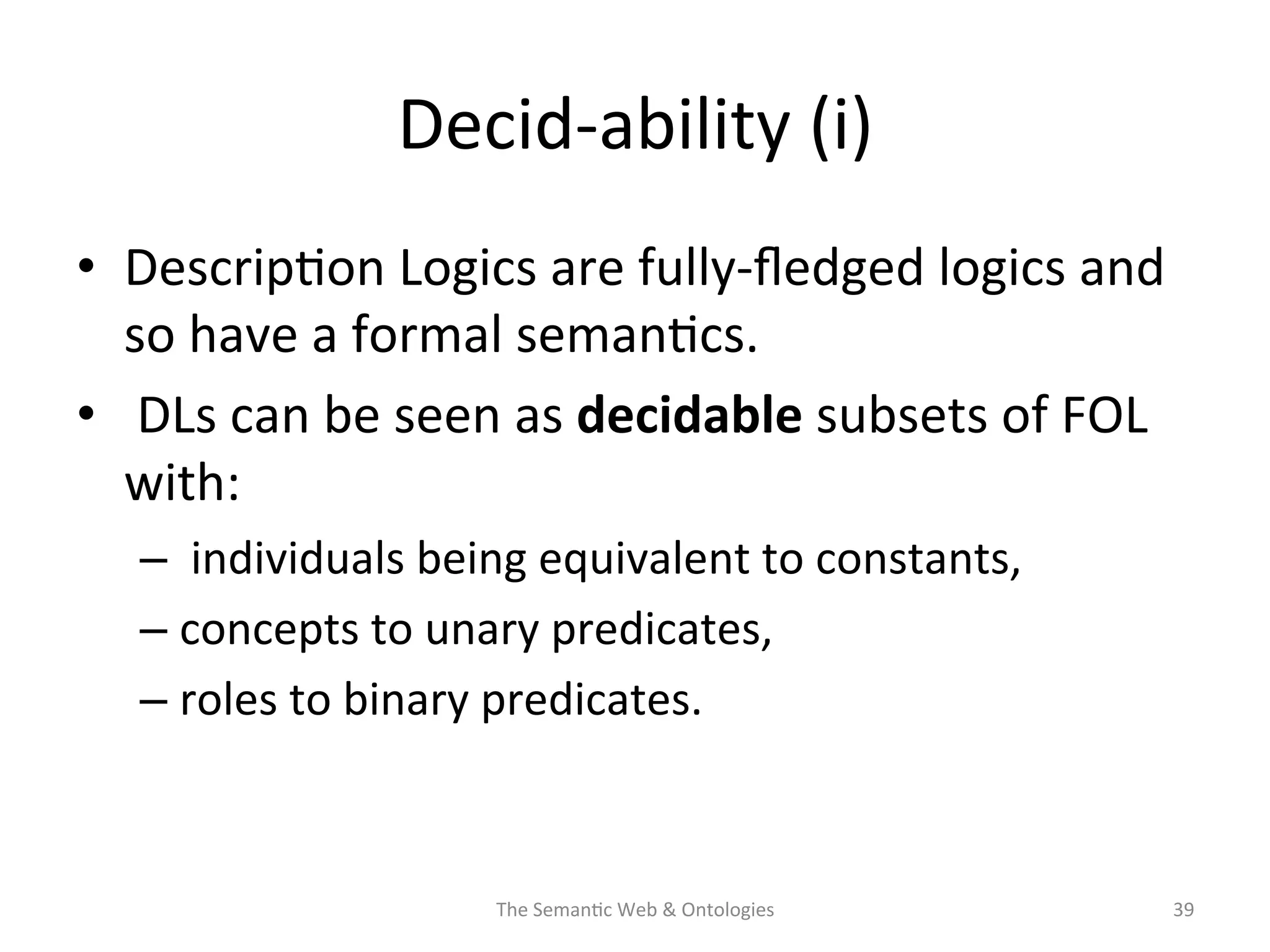 Decid-­‐ability	
  (i)	
  
•  Descrip(on	
  Logics	
  are	
  fully-­‐ﬂedged	
  logics	
  and	
  
so	
  have	
  a	
  formal	
  seman(cs.	
  
•  	
  DLs	
  can	
  be	
  seen	
  as	
  decidable	
  subsets	
  of	
  FOL	
  
with:	
  
– 	
  individuals	
  being	
  equivalent	
  to	
  constants,	
  	
  
– concepts	
  to	
  unary	
  predicates,	
  
– roles	
  to	
  binary	
  predicates.	
  	
  
The	
  Seman(c	
  Web	
  &	
  Ontologies	
   39	
  
 