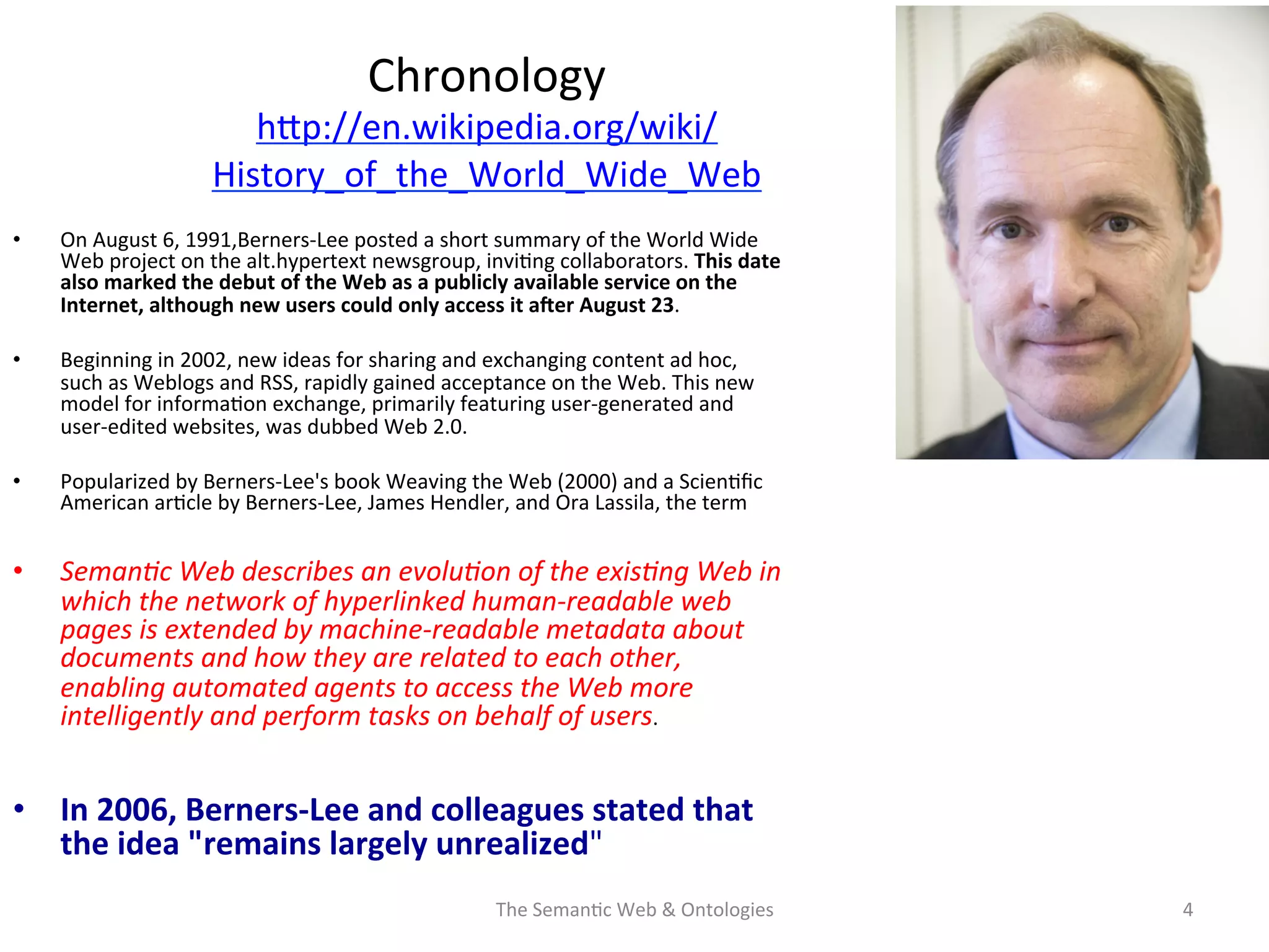 Chronology	
  
hNp://en.wikipedia.org/wiki/
History_of_the_World_Wide_Web	
  	
  
•  On	
  August	
  6,	
  1991,Berners-­‐Lee	
  posted	
  a	
  short	
  summary	
  of	
  the	
  World	
  Wide	
  
Web	
  project	
  on	
  the	
  alt.hypertext	
  newsgroup,	
  invi(ng	
  collaborators.	
  This	
  date	
  
also	
  marked	
  the	
  debut	
  of	
  the	
  Web	
  as	
  a	
  publicly	
  available	
  service	
  on	
  the	
  
Internet,	
  although	
  new	
  users	
  could	
  only	
  access	
  it	
  aEer	
  August	
  23.	
  
•  Beginning	
  in	
  2002,	
  new	
  ideas	
  for	
  sharing	
  and	
  exchanging	
  content	
  ad	
  hoc,	
  
such	
  as	
  Weblogs	
  and	
  RSS,	
  rapidly	
  gained	
  acceptance	
  on	
  the	
  Web.	
  This	
  new	
  
model	
  for	
  informa(on	
  exchange,	
  primarily	
  featuring	
  user-­‐generated	
  and	
  
user-­‐edited	
  websites,	
  was	
  dubbed	
  Web	
  2.0.	
  	
  
•  Popularized	
  by	
  Berners-­‐Lee's	
  book	
  Weaving	
  the	
  Web	
  (2000)	
  and	
  a	
  Scien(ﬁc	
  
American	
  ar(cle	
  by	
  Berners-­‐Lee,	
  James	
  Hendler,	
  and	
  Ora	
  Lassila,	
  the	
  term	
  	
  
•  Seman&c	
  Web	
  describes	
  an	
  evolu&on	
  of	
  the	
  exis&ng	
  Web	
  in	
  
which	
  the	
  network	
  of	
  hyperlinked	
  human-­‐readable	
  web	
  
pages	
  is	
  extended	
  by	
  machine-­‐readable	
  metadata	
  about	
  
documents	
  and	
  how	
  they	
  are	
  related	
  to	
  each	
  other,	
  
enabling	
  automated	
  agents	
  to	
  access	
  the	
  Web	
  more	
  
intelligently	
  and	
  perform	
  tasks	
  on	
  behalf	
  of	
  users.	
  	
  
•  In	
  2006,	
  Berners-­‐Lee	
  and	
  colleagues	
  stated	
  that	
  
the	
  idea	
  "remains	
  largely	
  unrealized"	
  
The	
  Seman(c	
  Web	
  &	
  Ontologies	
   4	
  
 