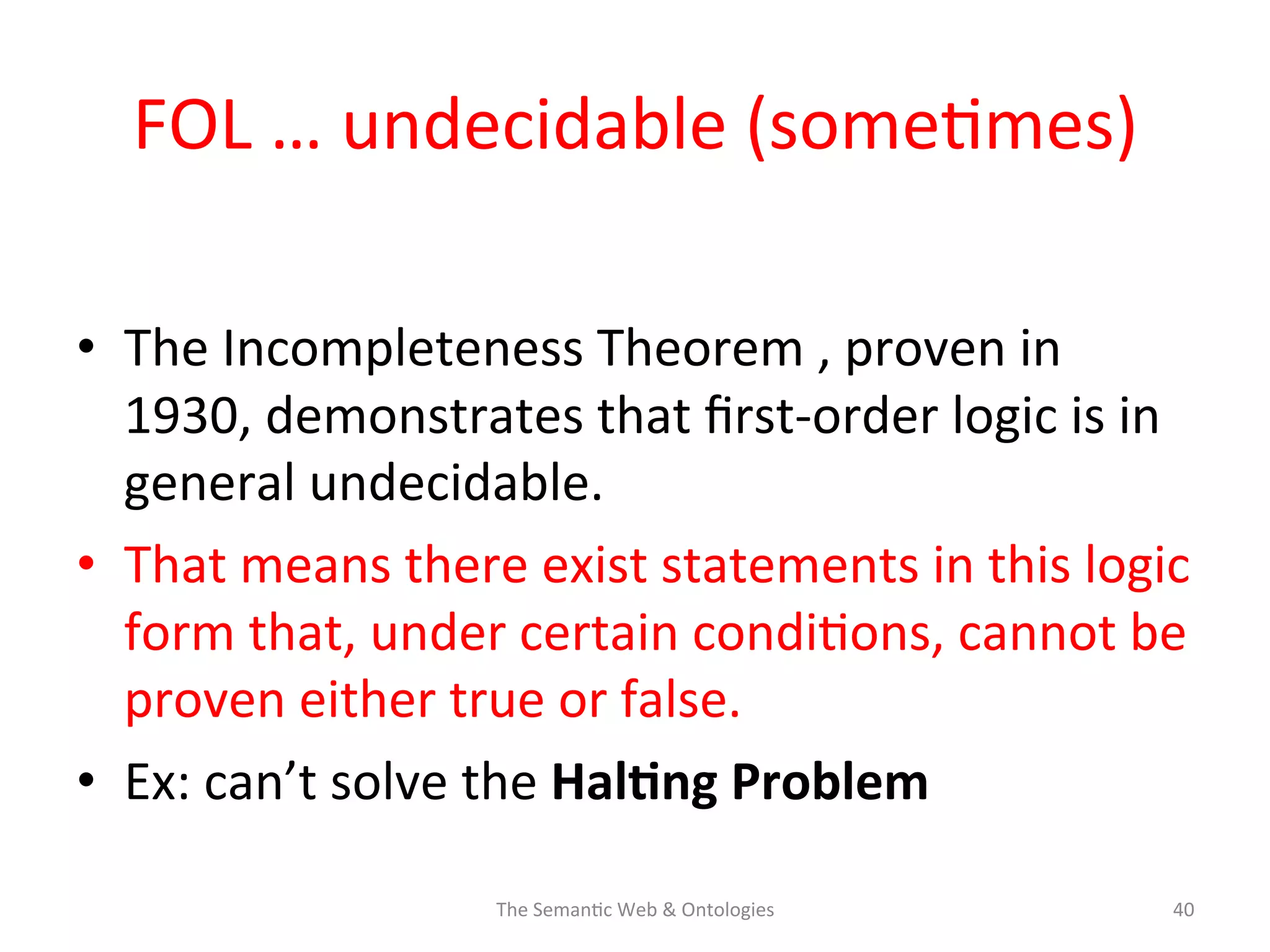 FOL	
  …	
  undecidable	
  (some(mes)	
  
•  The	
  Incompleteness	
  Theorem	
  ,	
  proven	
  in	
  
1930,	
  demonstrates	
  that	
  ﬁrst-­‐order	
  logic	
  is	
  in	
  
general	
  undecidable.	
  	
  
•  That	
  means	
  there	
  exist	
  statements	
  in	
  this	
  logic	
  
form	
  that,	
  under	
  certain	
  condi(ons,	
  cannot	
  be	
  
proven	
  either	
  true	
  or	
  false.	
  
•  Ex:	
  can’t	
  solve	
  the	
  Hal$ng	
  Problem	
  
The	
  Seman(c	
  Web	
  &	
  Ontologies	
   40	
  
 