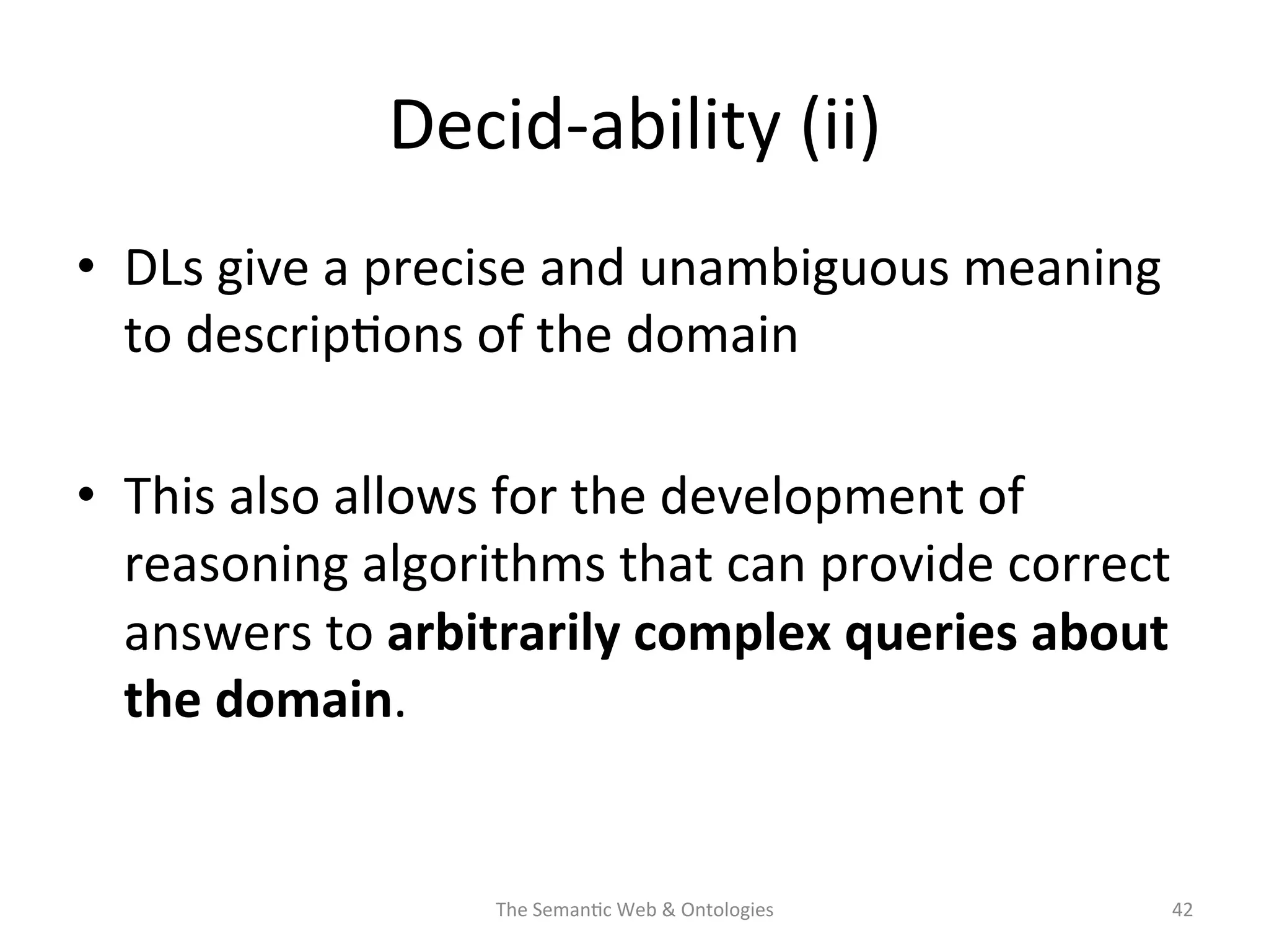 Decid-­‐ability	
  (ii)	
  
•  DLs	
  give	
  a	
  precise	
  and	
  unambiguous	
  meaning	
  
to	
  descrip(ons	
  of	
  the	
  domain	
  
•  This	
  also	
  allows	
  for	
  the	
  development	
  of	
  
reasoning	
  algorithms	
  that	
  can	
  provide	
  correct	
  
answers	
  to	
  arbitrarily	
  complex	
  queries	
  about	
  
the	
  domain.	
  
The	
  Seman(c	
  Web	
  &	
  Ontologies	
   42	
  
 